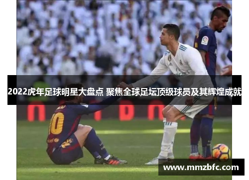 2022虎年足球明星大盘点 聚焦全球足坛顶级球员及其辉煌成就