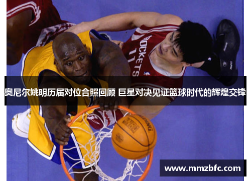 奥尼尔姚明历届对位合照回顾 巨星对决见证篮球时代的辉煌交锋