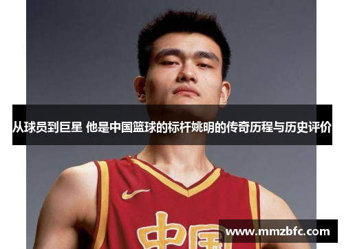从球员到巨星 他是中国篮球的标杆姚明的传奇历程与历史评价