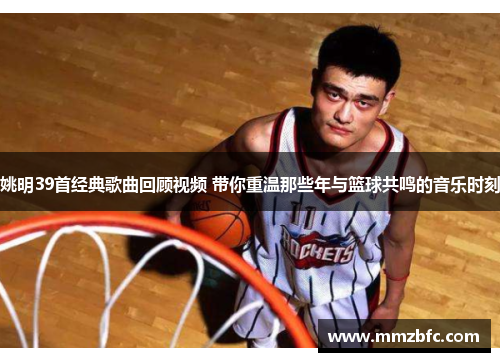 姚明39首经典歌曲回顾视频 带你重温那些年与篮球共鸣的音乐时刻