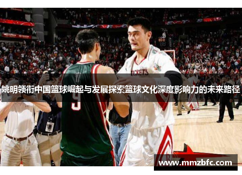 姚明领衔中国篮球崛起与发展探索篮球文化深度影响力的未来路径