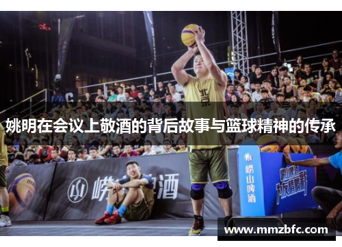 姚明在会议上敬酒的背后故事与篮球精神的传承