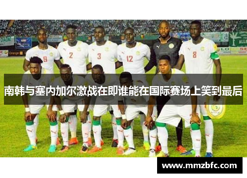 南韩与塞内加尔激战在即谁能在国际赛场上笑到最后